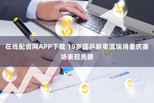 在线配资网APP下载 19岁国乒新星温瑞博重庆赛场表现亮眼