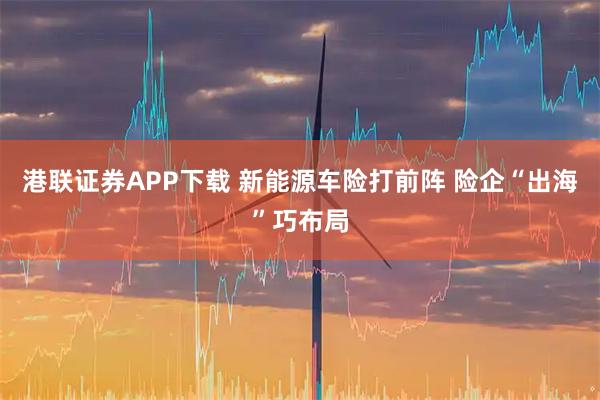 港联证券APP下载 新能源车险打前阵 险企“出海”巧布局