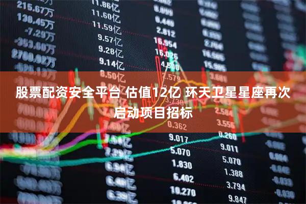 股票配资安全平台 估值12亿 环天卫星星座再次启动项目招标