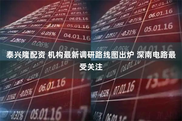 泰兴隆配资 机构最新调研路线图出炉 深南电路最受关注