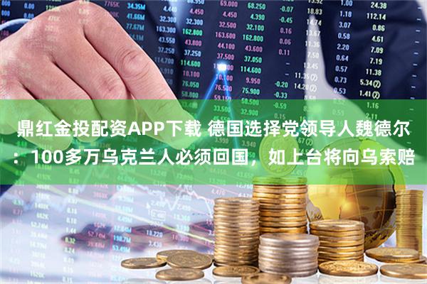 鼎红金投配资APP下载 德国选择党领导人魏德尔：100多万乌克兰人必须回国，如上台将向乌索赔