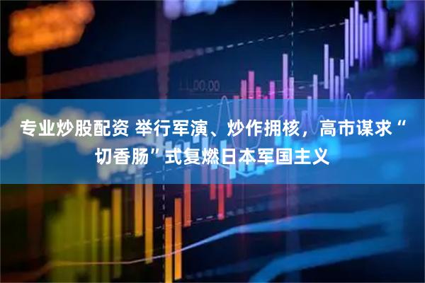 专业炒股配资 举行军演、炒作拥核，高市谋求“切香肠”式复燃日本军国主义